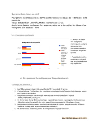 Quel accueil des classes sur site ?
Pour garantir aux enseignants une bonne qualité d’accueil, une équipe de 14 bénévoles a été 
constituée. 
Il s’agit d’étudiants en L3 INFOCOM et de volontaires de l’AFEV. 
Ainsi chaque classe a pu disposer d’un accompagnateur sur le site, guidant les élèves et les 
enseignants d’un espace à l’autre. 
Les retours des enseignants
> L’analyse du retour
des enseignants
montre que le parti-pris
retenu pour ces
parcours scolaire était
moins bien adapté aux
lycéens.
> Plus globalement les
enseignants estiment
que les groupes étaient
trop importants.
d. Des parcours thématiques pour les professionnels
 
Le temps pro en étape :
1. Les 100 professionnels ont été accueillis dès 15H le vendredi 30 janvier.
2. L’accueil général s’est fait dans des conditions acoustiques insatisfaisantes faute d’espace adapté
pour ce temps en plénière.
3. Les professionnels ont été réunis par thématique et accompagnés dans l’espace
JOUER/FABRIQUER par un guide.
4. Ce dernier s’est chargé d’introduire chaque espace (mass médias, espace petit, robotique et jeux
vidéos) en mettant en avant le lien entre les activités proposées et la thématique retenue.
5. Les professionnels disposaient ensuite d’une quinzaine de minutes pour découvrir les différents
ateliers et interagir avec les animateurs et les médiateurs.
6. Un dernier temps libre leur a permis de naviguer dans l’espace “Découvrir”.
Bilan EVENT42 _ 09 mars 2015 / 29/39
 