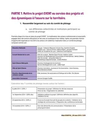 PARTIE 1. Mettre le projet EVENT au service des projets et
des dynamiques à l’oeuvre sur le territoire.
1. Rassembler largement au sein du comité de pilotage
a. Les différentes collectivités et institutions participent au
comité de pilotage
 
Première étape à la mise en place du projet EVENT : la mobilisation des acteurs institutionnels et associatifs
engagés dans des actions éducatives en lien avec le numérique et les médias. Après une première réunion
d’opportunité organisée en mai 2014, les acteurs ont validé leur implication dans un comité de pilotage
composé comme suit :
Education Nationale Canopé : Fabienne Meynand, Vincent Ruy, Sandrine Goubier
DSDEN Loire : Patricia Pichon, Valérie Robert, Jacques Faverjon
DANE de l’Académie de Lyon : Valentine Favel-Kapoian
Conseil Général de la Loire Pôle Vie scolaire : Marthe-Claire Portran, Adeline Ladret
Direction du Développement Economique et International : Mehdi Chébira
Pôle Vie sociale : Jacqueline Delorme
Médiathèque départementale : Colette Modion
Saint-Etienne Métropole Direction Aménagement du territoire
Service Développement Local : Joëlle Fayet
Ville de Saint-Etienne Direction Animation, Jeunesse et Vie Associative : Anne Garzena,
Marie-Bénédicte Muller
Direction départementale de la
cohésion sociale
Pôle Jeunesse, Vie associative et Politique de la Ville : Éric Munier
Association Zoomacom Antoine Durigan-Cueille
 
Calendrier des 7 comités de pilotage menés autour de l’action​ : 
8 juillet 2014 - COPIL 1 Présentation du projet / Définition du rôle des instances
Choix du lieu / Organisation du calendrier
1er Septembre 2014 - COPIL élus Validation politique du projet / Définition définitive des objectifs
Validation du lieu
24 septembre 2014 - COPIL 2 Focus sur le projet d’accueil de groupes de scolaires / Validation de la
stratégie de communication / Préparation des conférences territoriales
14 novembre 2014 - COPIL 3 Suivi des démarches de communication / Présentation de la
pré-programmation
Bilan EVENT42 _ 09 mars 2015 / 3/39
 