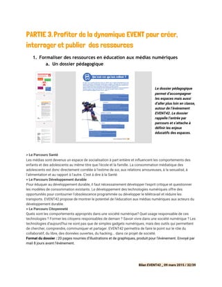 PARTIE 3.​​Profiter de la dynamique EVENT pour créer,
interroger et publier des ressources
1. Formaliser des ressources en éducation aux médias numériques
a. Un dossier pédagogique
Le dossier pédagogique
permet d’accompagner
les espaces mais aussi
d’aller plus loin en classe,
autour de l’événement
EVENT42. Le dossier
rappelle l’entrée par
parcours et s’attache à
définir les enjeux
éducatifs des espaces.
> Le Parcours Santé
Les médias sont devenus un espace de socialisation à part entière et influencent les comportements des
enfants et des adolescents au même titre que l'école et la famille. La consommation médiatique des
adolescents est donc directement corrélée à l'estime de soi, aux relations amoureuses, à la sexualisé, à
l'alimentation et au rapport à l'autre. C'est à dire à la Santé.
> ​Le Parcours Développement durable
Pour éduquer au développement durable, il faut nécessairement développer l'esprit critique et questionner
les modèles de consommation existants. Le développement des technologies numériques offre des
opportunités pour contourner l'obsolescence programmée ou développer le télétravail et réduire les
transports. EVENT42 propose de montrer le potentiel de l'éducation aux médias numériques aux acteurs du
développement durable.
> ​Le Parcours Citoyenneté
Quels sont les comportements appropriés dans une société numérique? Quel usage responsable de ces
technologies ? Former les citoyens responsables de demain ? Savoir vivre dans une société numérique ? Les
technologies d’aujourd’hui ne sont pas que de simples gadgets numériques, mais des outils qui permettent
de chercher, comprendre, communiquer et partager. ​EVENT42​permettra de faire le point sur le rôle du
collaboratif, du libre, des données ouvertes, du hacking... dans ce projet de société.
Format du dossier :​20 pages nourries d’illustrations et de graphiques, produit pour l’évènement. Envoyé par
mail 8 jours avant l’évènement.
Bilan EVENT42 _ 09 mars 2015 / 32/39
 