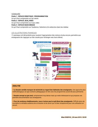 SOMMAIRE
Partie 1 : ESPACE ROBOTIQUE / PROGRAMMATION
Ce qu’il faut comprendre sur les robots
Partie 2 : ESPACE JEUX_VIDÉO
Ce qu’il faut comprendre sur le jeu vidéo
Partie 3 : ESPACE MASS MEDIAS
Ce qu’il faut comprendre sur l’audience, l’attention et la séduction dans les médias
LES ILLUSTRATIONS/PANNEAUX
11 panneaux ont été produits pour soutenir l’appropriation des notions et plus encore, permettre aux
enseignants de s’appuyer sur des visuels pour échanger avec leurs élèves.
 
ANALYSE
>​Le dossier semble manquer de technicité au regard des habitudes des enseignants.​Une approche plus
méthodologique, du type scénario pédagogique en lien avec les programmes aurait été plus pertinente.
> ​Dossier envoyé un peu tard,​certainement trop dense mais qui reste intéressant et qui propose une
première documentation aux enseignants.
> ​Pour de nombreux établissements, nous n’avions pas le mail direct des enseignants.​Difficile alors de
connaître la véritable audience de ce dossier et de savoir qui l’a bien réceptionné pour une utilisation en
amont.
 
 
 
Bilan EVENT42 _ 09 mars 2015 / 33/39
 