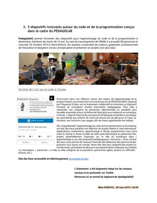  
3. 5 dispositifs innovants autour du code et de la programmation conçus
dans le cadre du PEDAGOLAB
Pedagolab42 permet d’inventer des dispositifs pour l’apprentissage du code et de la programmation à
destination d’enfants de moins de 12 ans. Au sein du Learningcenter de l’IRAM, il a accueilli 30 personnes le
mercredi 29 Octobre 2014 à Saint-Etienne. Six équipes composées de codeurs, graphistes, professionnels
de l’éducation et designers ont du conceptualiser et présenter six projets (voir plus bas) :
 
Un état de l’art sur le code à l’école
S’inscrivant dans une ré exion autour des enjeux de l’apprentissage de la
programmation aux enfants de moins de douze ans, le PEDAGOLAB42, organisé
par Fréquence Écoles, est un événement collaboratif et volontaire, un dispositif
innovant de conception d’outils d’animation pédagogique. Pour cela, il
rassemble une vingtaine de personnes sélectionnées au préalable pour
travailler ensemble autour du thème de l’éducation aux médiaset au numérique
à l’école. L’objectif final est de concevoir et de fabriquer ensemble un prototype
qui permettrait aux enfants de moins de douze ans de découvrir le code, sa
narration, ses fonctions, ses usages, a n de mieux appréhender les médias.
Afin d'appréhender l’apprentissage du code, de la programmation et du hacking,
cet état des lieux présente une sélection de projets relatifs à cette thématique
(applications, événements, apprentissage à l’école, programmes) mais ouvre
aussi le champ d’ étude au-delà de cette seule thématique en présentant des
projets potentiellement inspirants sur le rôle du numérique dans l’
apprentissage ou sur des dispositifs pédagogiques « innovants ». Ainsi, cet état
des lieux nous permet de mesurer l'avancée des ré exions,des opinions et des
positions tout autour du monde. Notre état des lieux présente des projets du
monde entier, permettant de découvrir la programmation, d’éduquer aux médias
ou d’enseigner « autrement » à telle ou telle catégorie de la population (personnes âgées, lycéens en dif culté,
enfants, etc.).
Etat des lieux accessible en téléchargement​,​en suivant ce lien.  
 
 
L’évènement a été largement relayé sur les réseaux
sociaux et en particulier sur ​Twitter.  
Retrouvez ici un extrait du tagboard de #pedagolab42 
 
Bilan EVENT42 _ 09 mars 2015 / 36/39
 