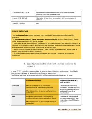 15 décembre 2014 - COPIL 4 Retour sur les conférences territoriales / Suivi communication et
logistique / Focus sur l’espace découvrir
13 janvier 2015 - COPIL 5 Présentation de la stratégie de médiation / Suivi communication et
logistique
3 mars 2015 - COPIL 6 Bilan
ANALYSE DU PILOTAGE
> ​Les comités de pilotage ​ont été nombreux et ont contribué à l’investissement opérationnel des
partenaires
> ​Le nombre de participants à chaque réunion est relativement stable​(environ 10 personnes à chaque
fois) et représentatif du nombre des partenaires
> L’implication de directions différentes est fortes pour le conseil général et l’éducation Nationale, pour la
métropole, la communication entre les différentes directions s’est fait en interne. La ville de Saint-Etienne
regrette de ne pas avoir pu impliquer davantage le service éducation.
> Lors du comité de pilotage de bilan organisé le 3 mars 2015, les échanges relèvent la diversité et la
qualité d’implication des différents participants.
> Les partenaires estiment que les comités de pilotage ont contribué à dynamiser leurs relations
partenariales.
 
b. Les acteurs associatifs collaborent à la mise en oeuvre du
dispositif
Le projet EVENT est itinérant, sa volonté est de se construire en s’appuyant sur les acteurs identifiés de
l’éducation aux médias et de la médiation numérique sur les territoire.
Pour l’édition ligérienne, les structures suivantes ont été associées au développement du projet :
Nature de l’implication Suites possibles à EVENT42
sur le territoire
Zoomacom Mise en relation avec les partenaires
institutionnels et associatifs du territoire
> Animation de réseaux et
formation d’animateurs autour
des ressources d’intervention
produites à l’issue de la
manifestation
Mise à disposition de ressources humaines et
matérielles
Iram Partenariat pédagogique : formation à la
médiation d’une promotion d’étudiants Jour J
> Reprise des maquettes de
formation des étudiants pour
intégrer davantage l’éducation
aux médiasMise à disposition de ressources humaines et
matérielles
Bilan EVENT42 _ 09 mars 2015 / 4/39
 