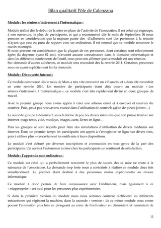 Bilan qualitatif Pôle de Calenzana

Module : les séniors s’intéressent à l’informatique :

Module réalisé dès le début de la mise en place de l’activité de l’association, il est celui qui regroupe,
à son ouverture, le plus de participants, et qui a recommencé dès le mois de Septembre. Si nous
prenons en considération que la majeure partie des d’adhérents sont des personnes à la retraite
n’ayant que peu ou prou de rapport avec un ordinateur, il est normal que ce module rencontre le
succès escompté.
Si nous prenons en considération que la plupart de ces personnes, dont certaines sont relativement
âgées (la doyenne ayant 82 ans), n’avaient aucune connaissance dans le domaine informatique et
dans les différents maniements de l’outil, nous pouvons affirmer que ce module est une réussite.
Sur demande d’autres adhérents, ce module sera reconduit dès la rentrée 2011. Certaines personnes
nous en ayant explicitement fait la demande.

Module : Découverte Internet :

Ce module commencé dès le mois de Mars a très vite rencontré un vif succès, et a donc été reconduit
en cette rentrée 2010. Un nombre de participants étant déjà inscrit au module « Les
séniors s’intéressent à l’informatique », ce module c’est très rapidement divisé en deux groupes de
travail.

Avec le premier groupe nous avons appris à créer une adresse email et à envoyer et recevoir du
courrier. Puis, pas à pas nous avons avancé dans l’utilisation de courriels (ajout de pièces jointes…)

Le seconde groupe à découvert, sous la forme de jeu, les divers médiums que l’on puisse trouver sur
internet : page texte, vidé, musique, images, carte, livres en ligne…

Puis les groupes se sont rejoints pour faire des simulations d’utilisation de divers médiums sur
internet. Dans un premier temps les participants ont appris à s’enregistrer en ligne sur divers sites,
puis à utiliser plus « concrètement les outils mis à leurs dispositions.

Le module c’est clôturé par diverses inscriptions et commandes en tous genre de la part des
participants. Cet accès à l’autonomie à créer chez les participants un sentiment de satisfaction.

Module : J’apprends mon ordinateur :

Ce module est celui qui a probablement rencontré le plus de succès des sa mise ne route à la
naissance de l’association. La demande trop forte nous a contraints à réaliser ce module deux fois
simultanément. Le premier étant destiné à des personnes moins expérimentés au niveau
informatique.

Ce module à donc permis de faire connaissance avec l’ordinateur, mais également à ce
« réapproprier » cet outil pour les personnes plus expérimentées.

Si dans la première version du module nous nous sommes contenté d’effleurer les différents
mécanismes qui régissent la machine, dans la seconde « version » de ce même module nous avons
poussé l’animation plus loin en plongeant au cœur de l’ordinateur en démontant et remontant de


                                                                                                       12
 