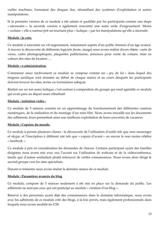 vielles machines, formatant des disques dur, réinstallant des systèmes d’exploitation et autres
manipulations.

Si la première version de ce module a été saluée et qualifiée par les participants comme une étape
« nécessaire », la seconde version à également rencontré une autre sorte d’engouement. Moins
« scolaire » elle a surtout prit un tournant plus « ludique » par les manipulations qu’elle a nécessité.

Module : Je crée.

Ce module à rencontré un vif engouement, notamment auprès d’un public féminin d’un âge avancé.
A travers la découverte de différents logiciels (texte, image) nous avons réalisé divers objets : carte de
vœux, cadre photographiques, plaquettes publicitaires, annonces pour vente de voiture, mise en
valeurs des sites de location….

Module : e-administration

Commencé assez tardivement ce module se compose comme un « jeu de loi » dans lequel des
énigmes juridique sont données au début de chaque séance et au cours desquels les participants
doivent trouver les sites, textes ou formulaires adéquat.

Réalisé sur un ton assez ludique, c’est surtout à composition du groupe qui rend agréable ce module
qui avait paru au départ assez rébarbatif.

Module : initiation vidéo :

Ce module de 5 séances consiste en un apprentissage du fonctionnement des différentes caméras
numériques, de la réalisation et du montage d’un mini film. Nous avons travaillé sur les documents
des adhérents, leurs permettant ainsi une meilleure exploitation de leurs souvenirs de vacances.

Module : Copains du monde.

Ce module à permis plusieurs choses : la découverte de l’utilisation d’outils tels que msn messenger
et skype, et l’inscription à différent site tels que « copain d’avant » ou encore le non moins célèbre
« facebook ».

Ce module à pris en considération les demandes de chacun. Certains participant ayant des familles
éloignées nous avons mis avec eux l’accent sur l’utilisation de webcam et de la vidéoconférence,
tandis que d’autres souhaitent plutôt retrouver de vielles connaissances. Nous avons alors dirigé le
second groupe vers les sites spécialisés.

Durant ce trimestre nous avons réalisé la dernière séance de ce module.

Module : Paramètres avancés du blog

Ce module, composé de 5 séances seulement à été mis en place sur la demande du public. Les
adhérents ne sont pas ceux qui ont participé au module « création d’un blog ».

Réservé à des personnes ayant déjà des connaissances dans le domaine informatique, nous avons
avec les adhérents de ce module créé des blogs, à la fois privés, mais également professionnels dans
lesquels nous avons modifié les CSS

                                                                                                       13
 