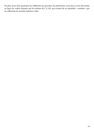 De plus, pour faire participer les adhérents aux journées du patrimoine, nous leurs avons fait mettre
en ligne les vidéos réalisées par les enfants du C.L.S.H. qui avaient été au préalable « montées » par
les adhérents du module initiation vidéo.




                                                                                                   14
 