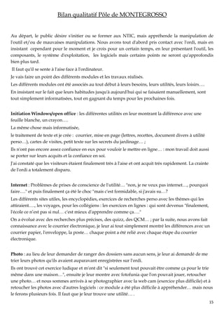 Bilan qualitatif Pôle de MONTEGROSSO


Au départ, le public désire s'initier ou se former aux NTIC, mais appréhende la manipulation de
l'outil et/ou de mauvaises manipulations. Nous avons tout d'abord pris contact avec l'ordi, mais en
insistant cependant pour le moment et je crois pour un certain temps, en leur présentant l'outil, les
composants, le système d'exploitation, les logiciels mais certains points ne seront qu'approfondis
bien plus tard.
Il faut qu'il se sente à l'aise face à l'ordinateur.
Je vais faire un point des différents modules et les travaux réalisés.
Les différents modules ont été associés au tout début à leurs besoins, leurs utilités, leurs loisirs….
En insistant sur le fait que leurs habitudes jusqu'à aujourd'hui qui se faisaient manuellement, sont
tout simplement informatisées, tout en gagnant du temps pour les prochaines fois.


Initiation Windows/open office : les différentes utilités en leur montrant la différence avec une
feuille blanche, un crayon….
La même chose mais informatisée,
le traitement de texte et je crée : courrier, mise en page (lettres, recettes, document divers à utilité
perso…), cartes de visites, petit texte sur les secrets du jardinage… ;
Ils n'ont pas encore assez confiance en eux pour vouloir le mettre en ligne… : mon travail doit aussi
se porter sur leurs acquits et la confiance en soi.
J'ai constaté que les visiteurs étaient finalement très à l'aise et ont acquit très rapidement. La crainte
de l'ordi a totalement disparu.


Internet : Problèmes de prises de conscience de l'utilité… "non, je ne veux pas internet…, pourquoi
faire…." et puis finalement ça été le choc "mais c'est formidable, si j'avais su…?
Les différents sites utiles, les encyclopédies, exercices de recherches perso avec les thèmes qui les
attiraient…., les voyages, pour les collégiens : les exercices en lignes : qui sont devenus "finalement,
l'école ce n’est pas si nul… c'est mieux d'apprendre comme ça…."
On a évolué avec des recherches plus précises, des quizz, des QCM… ; par la suite, nous avons fait
connaissance avec le courrier électronique, je leur ai tout simplement montré les différences avec un
courrier papier, l'enveloppe, la poste… chaque point a été relié avec chaque étape du courrier
électronique.


Photo : au lieu de leur demander de ranger des dossiers sans aucun sens, je leur ai demandé de me
trier leurs photos qu'ils avaient auparavant enregistrées sur l'ordi.
Ils ont trouvé cet exercice ludique et m'ont dit "si seulement tout pouvait être comme ça pour le trie
même dans une maison…", ensuite je leur montre avec fotofunia que l'on pouvait jouer, retoucher
une photo… et nous sommes arrivés à se photographier avec la web cam (exercice plus difficile) et à
retoucher les photos avec d'autres logiciels : ce module a été plus difficile à appréhender… mais nous
le ferons plusieurs fois. Il faut que je leur trouve une utilité… .
                                                                                                             15
 