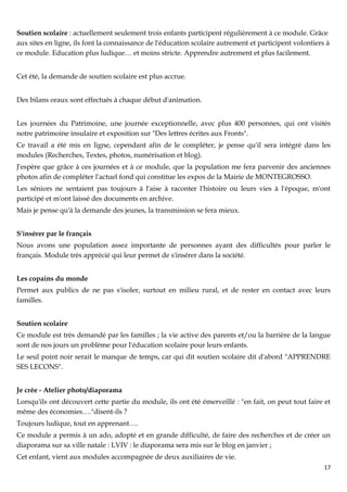 Soutien scolaire : actuellement seulement trois enfants participent régulièrement à ce module. Grâce
aux sites en ligne, ils font la connaissance de l'éducation scolaire autrement et participent volontiers à
ce module. Education plus ludique… et moins stricte. Apprendre autrement et plus facilement.


Cet été, la demande de soutien scolaire est plus accrue.


Des bilans oraux sont effectués à chaque début d'animation.


Les journées du Patrimoine, une journée exceptionnelle, avec plus 400 personnes, qui ont visités
notre patrimoine insulaire et exposition sur "Des lettres écrites aux Fronts".
Ce travail a été mis en ligne, cependant afin de le compléter, je pense qu'il sera intégré dans les
modules (Recherches, Textes, photos, numérisation et blog).
J'espère que grâce à ces journées et à ce module, que la population me fera parvenir des anciennes
photos afin de compléter l'actuel fond qui constitue les expos de la Mairie de MONTEGROSSO.
Les séniors ne sentaient pas toujours à l'aise à raconter l'histoire ou leurs vies à l'époque, m'ont
participé et m'ont laissé des documents en archive.
Mais je pense qu'à la demande des jeunes, la transmission se fera mieux.


S'insérer par le français
Nous avons une population assez importante de personnes ayant des difficultés pour parler le
français. Module très apprécié qui leur permet de s'insérer dans la société.


Les copains du monde
Permet aux publics de ne pas s'isoler, surtout en milieu rural, et de rester en contact avec leurs
familles.


Soutien scolaire
Ce module est très demandé par les familles ; la vie active des parents et/ou la barrière de la langue
sont de nos jours un problème pour l'éducation scolaire pour leurs enfants.
Le seul point noir serait le manque de temps, car qui dit soutien scolaire dit d'abord "APPRENDRE
SES LECONS".


Je crée - Atelier photo/diaporama
Lorsqu'ils ont découvert cette partie du module, ils ont été émerveillé : "en fait, on peut tout faire et
même des économies…."disent-ils ?
Toujours ludique, tout en apprenant….
Ce module a permis à un ado, adopté et en grande difficulté, de faire des recherches et de créer un
diaporama sur sa ville natale : LVIV : le diaporama sera mis sur le blog en janvier ;
Cet enfant, vient aux modules accompagnée de deux auxiliaires de vie.
                                                                                                        17
 
