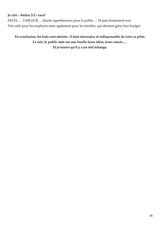 Je crée - Atelier 2-2 - excel
EXCEL…. TABLEUR…. Quelle appréhension pour le public…. Et puis finalement non.
Très utile pour les employés mais également pour les familles, qui désirent gérer leur budget.


     En conclusion, les buts sont atteints : il était nécessaire et indispensable de créer ce p@m.
                   Le soir, le public note sur une feuille leurs idées, leurs soucis….
                                 Et je trouve qu'il y a un réel échange.




                                                                                                     18
 
