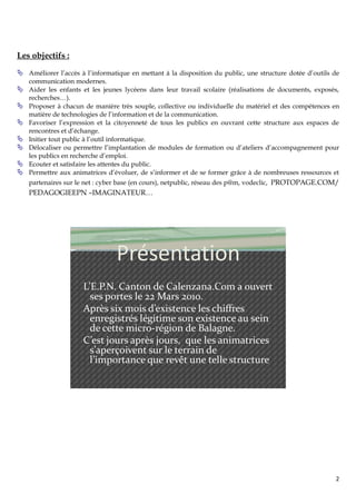 Les objectifs :

 Améliorer l’accès à l’informatique en mettant à la disposition du public, une structure dotée d’outils de
    communication modernes.
   Aider les enfants et les jeunes lycéens dans leur travail scolaire (réalisations de documents, exposés,
    recherches…).
   Proposer à chacun de manière très souple, collective ou individuelle du matériel et des compétences en
    matière de technologies de l’information et de la communication.
   Favoriser l’expression et la citoyenneté de tous les publics en ouvrant cette structure aux espaces de
    rencontres et d’échange.
   Initier tout public à l’outil informatique.
   Délocaliser ou permettre l’implantation de modules de formation ou d’ateliers d’accompagnement pour
    les publics en recherche d’emploi.
   Ecouter et satisfaire les attentes du public.
   Permettre aux animatrices d’évoluer, de s’informer et de se former grâce à de nombreuses ressources et
    partenaires sur le net : cyber base (en cours), netpublic, réseau des p@m, vodeclic, PROTOPAGE.COM/
    PEDAGOGIEEPN –IMAGINATEUR…




                                 Présentation
                      L’E.P.N. Canton de Calenzana.Com a ouvert
                        ses portes le 22 Mars 2010.
                      Après six mois d’existence les chiffres
                        enregistrés légitime son existence au sein
                        de cette micro-région de Balagne.
                      C’est jours après jours, que les animatrices
                        s’aperçoivent sur le terrain de
                        l’importance que revêt une telle structure




                                                                                                         2
 