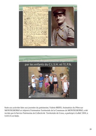 Les journées du patrimoine organisées
                       par les enfants du C.L.S.H. et l’E.P.N.




Suite aux activités liées aux journées du patrimoine, Valérie BERTI, Animatrice du P@m sur
MONTEGROSSO et Adjoint d’Animation Territoriale de la Commune de MONTEGROSSO, a été
invitée par le Service Patrimoine de Collectivité Territoriale de Corse, a participé à LuBeC 2010, à
LUCCA en Italie.




                                                                                                       20
 