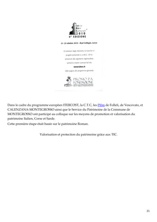 Dans le cadre du programme européen ITERCOST, la C.T.C, les P@m de Folleli, de Vescovato, et
CALENZANA-MONTEGROSSO ainsi que le Service du Patrimoine de la Commune de
MONTEGROSSO ont participé au colloque sur les moyens de promotion et valorisation du
patrimoine Italien, Corse et Sarde.
Cette première étape était basée sur le patrimoine Roman.


                      Valorisation et protection du patrimoine grâce aux TIC.




                                                                                               21
 