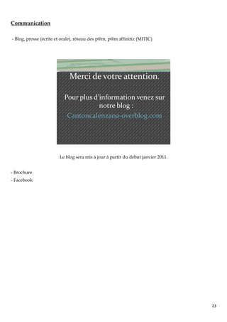 Communication

- Blog, presse (écrite et orale), réseau des p@m, p@m affinitiz (MITIC)




                             Merci de votre attention.

                          Pour plus d’information venez sur
                                      notre blog :
                           Cantoncalenzana-overblog.com




                        Le blog sera mis à jour à partir du début janvier 2011.


- Brochure
- Facebook




                                                                                  23
 