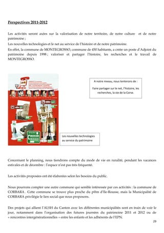 Perspectives 2011-2012

Les activités seront axées sur la valorisation de notre territoire, de notre culture                   et de notre
patrimoine ;
Les nouvelles technologies et le net au service de l’histoire et de notre patrimoine.
En effet, la commune de MONTEGROSSO, commune de 450 habitants, a créée un poste d’Adjoint du
patrimoine depuis 1998 ; valoriser et partager l’histoire, les recherches et le travail de
MONTEGROSSO.




                                                               A notre niveau, nous tenterons de :

                                                              Faire partager sur le net, l’histoire, les
                                                                  recherches, la vie de la Corse.




                                      Les nouvelles technologies
                                      au service du patrimoine




Concernant le planning, nous tiendrons compte du mode de vie en ruralité, pendant les vacances
estivales et de décembre : l’espace n’est pas très fréquenté.


Les activités proposées ont été élaborées selon les besoins du public.


Nous pourrons compter une autre commune qui semble intéressée par ces activités : la commune de
CORBARA . Cette commune se trouve plus proche du p@m d’Ile-Rousse, mais la Municipalité de
CORBARA privilégie le lien social que nous proposons.


Des projets qui allient l’ALSH du Canton avec les différentes municipalités sont en train de voir le
jour, notamment dans l’organisation des futures journées du patrimoine 2011 et 2012 ou de
« rencontres intergénérationnelles » entre les enfants et les adhérents de l’EPN.
                                                                                                                29
 