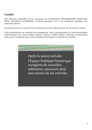 Le public

Nos adhérents, domiciliés sur les communes de CALENZANA, MONTEGROSSO, MONCALE,
ZILIA, ALGAJOLA, ILE-ROUSSE, et CALVI possèdent à 90 % des ordinateurs portables, avec
connexion internet.

Les premiers pas sur l’outil sont souvent effectués sur leur outil personnel, du fait de leurs craintes.

Leurs participations aux modules les accompagnent dans la manipulation de l’outil informatique,
communication avec leurs familles (réseaux sociaux et MSN), photos, recherche d’informations,
lutter contre l’isolement, lutter contre la barrière de la langue, la scolarité, les conseiller… .




                              Après la saison estivale,
                              l’Espace Publique Numérique
                              enregistre de nouvelles
                              adhésions, amorçant ainsi
                              une relance de ses activités.




                                                                                                           3
 