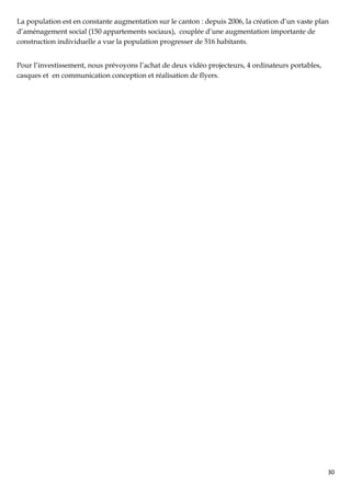 La population est en constante augmentation sur le canton : depuis 2006, la création d’un vaste plan
d’aménagement social (150 appartements sociaux), couplée d’une augmentation importante de
construction individuelle a vue la population progresser de 516 habitants.


Pour l’investissement, nous prévoyons l’achat de deux vidéo projecteurs, 4 ordinateurs portables,
casques et en communication conception et réalisation de flyers.




                                                                                                    30
 