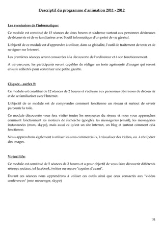 Descriptif du programme d'animation 2011 - 2012


Les aventuriers de l'informatique:

Ce module est constitué de 15 séances de deux heures et s'adresse surtout aux personnes désireuses
de découvrir et de se familiariser avec l'outil informatique d'un point de vu général.

L'objectif de ce module est d'apprendre à utiliser, dans sa globalité, l'outil de traitement de texte et de
naviguer sur Internet.

Les premières séances seront consacrées à la découverte de l'ordinateur et à son fonctionnement.

A mi-parcours, les participants seront capables de rédiger un texte agrémenté d'images qui seront
ensuite collectés pour constituer une petite gazette.



Cliquez…surfez !!:

Ce module est constitué de 12 séances de 2 heures et s'adresse aux personnes désireuses de découvrir
et de se familiariser avec l'Internet.

L'objectif de ce module est de comprendre comment fonctionne un réseau et surtout de savoir
parcourir la toile.

Ce module découverte vous fera visiter toutes les ressources du réseau et nous vous apprendrez
comment fonctionnent les moteurs de recherche (google), les messageries (email), les messageries
instantanées (msm, skype), mais aussi ce qu'est un site internet, un blog et surtout comment cela
fonctionne.

Nous apprendrons également à utiliser les sites commerciaux, à visualiser des vidéos, ou à récupérer
des images.



Virtual life:

Ce module est constitué de 5 séances de 2 heures et a pour objectif de vous faire découvrir différents
réseaux sociaux, tel facebook, twitter ou encore "copains d'avant".

Durant ces séances nous apprendrons à utiliser ces outils ainsi que ceux consacrés aux "vidéos
conférences" (msn messenger, skype)




                                                                                                        31
 