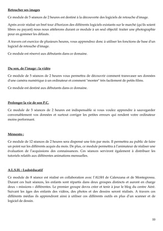Retoucher ses images

Ce module de 5 séances de 2 heures est destiné à la découverte des logiciels de retouche d'image.

Après avoir réalisé un bref tour d'horizon des différents logiciels existants sur le marché (qu'ils soient
libres ou payant) nous nous attèlerons durant ce module à un seul objectif: traiter une photographie
pour en gommer les défauts.

A travers cet exercice de plusieurs heures, vous apprendrez donc à utiliser les fonctions de base d'un
logiciel de retouche d'image.

Ce module est réservé aux débutants dans ce domaine.



Du son, de l’image : la vidéo

Ce module de 5 séances de 2 heures vous permettra de découvrir comment transvaser ses données
d'une caméra numérique à un ordinateur et comment "monter" très facilement de petits films.

Ce module est destiné aux débutants dans ce domaine.



Prolonger la vie de son P.C.

Ce module de 5 séances de 2 heures est indispensable si vous voulez apprendre à sauvegarder
convenablement vos données et surtout corriger les petites erreurs qui rendent votre ordinateur
moins performant.



Mémento :

Ce module de 12 séances de 2 heures sera dispensé une fois par mois. Il permettra au public de faire
un point sur les différents acquis du mois. De plus, ce module permettra à l’animateur de réaliser une
évaluation de l’acquissions des connaissances. Ces séances serviront également à distribuer les
tutoriels relatifs aux différentes animations mensuelles.



A.L.S.H. : Ludoéducatif

Ce module de 8 séance est réalisé en collaboration avec l’ALSH de Calenzana et de Montegrossu.
Durant ces huit séances, les enfants sont répartis dans deux groupes distincts et auront en charge
deux « missions » différentes. Le premier groupe devra créer et tenir à jour le blog du centre Aéré.
Suivant les âges des enfants des vidéos, des photos et des dessins seront réalisés. A travers ces
différents médias ils apprendront ainsi à utiliser ces différents outils en plus d’un scanner et de
logiciel de dessin.




                                                                                                       33
 
