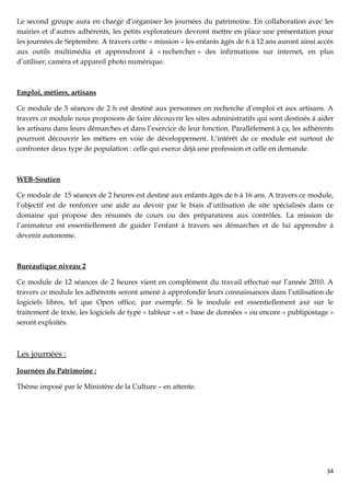 Le second groupe aura en charge d’organiser les journées du patrimoine. En collaboration avec les
mairies et d’autres adhérents, les petits explorateurs devront mettre en place une présentation pour
les journées de Septembre. A travers cette « mission » les enfants âgés de 6 à 12 ans auront ainsi accès
aux outils multimédia et apprendront à « rechercher » des infirmations sur internet, en plus
d’utiliser, caméra et appareil photo numérique.



Emploi, métiers, artisans

Ce module de 5 séances de 2 h est destiné aux personnes en recherche d’emploi et aux artisans. A
travers ce module nous proposons de faire découvrir les sites administratifs qui sont destinés à aider
les artisans dans leurs démarches et dans l’exercice de leur fonction. Parallèlement à ça, les adhérents
pourront découvrir les métiers en voie de développement. L’intérêt de ce module est surtout de
confronter deux type de population : celle qui exerce déjà une profession et celle en demande.



WEB-Soutien

Ce module de 15 séances de 2 heures est destiné aux enfants âgés de 6 à 16 ans. A travers ce module,
l’objectif est de renforcer une aide au devoir par le biais d’utilisation de site spécialisés dans ce
domaine qui propose des résumés de cours ou des préparations aux contrôles. La mission de
l’animateur est essentiellement de guider l’enfant à travers ses démarches et de lui apprendre à
devenir autonome.



Bureautique niveau 2

Ce module de 12 séances de 2 heures vient en complément du travail effectué sur l’année 2010. A
travers ce module les adhérents seront amené à approfondir leurs connaissances dans l’utilisation de
logiciels libres, tel que Open office, par exemple. Si le module est essentiellement axé sur le
traitement de texte, les logiciels de type « tableur » et « base de données » ou encore « publipostage »
seront exploités.



Les journées :
Journées du Patrimoine :

Thème imposé par le Ministère de la Culture – en attente.




                                                                                                     34
 