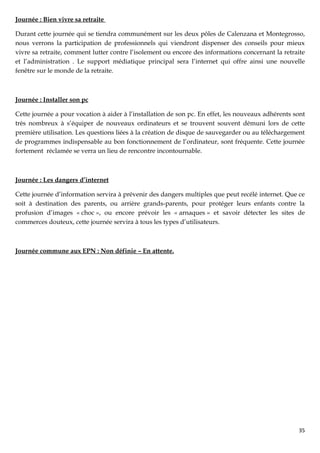 Journée : Bien vivre sa retraite

Durant cette journée qui se tiendra communément sur les deux pôles de Calenzana et Montegrosso,
nous verrons la participation de professionnels qui viendront dispenser des conseils pour mieux
vivre sa retraite, comment lutter contre l’isolement ou encore des informations concernant la retraite
et l’administration . Le support médiatique principal sera l’internet qui offre ainsi une nouvelle
fenêtre sur le monde de la retraite.



Journée : Installer son pc

Cette journée a pour vocation à aider à l’installation de son pc. En effet, les nouveaux adhérents sont
très nombreux à s’équiper de nouveaux ordinateurs et se trouvent souvent démuni lors de cette
première utilisation. Les questions liées à la création de disque de sauvegarder ou au téléchargement
de programmes indispensable au bon fonctionnement de l’ordinateur, sont fréquente. Cette journée
fortement réclamée se verra un lieu de rencontre incontournable.



Journée : Les dangers d’internet

Cette journée d’information servira à prévenir des dangers multiples que peut recélé internet. Que ce
soit à destination des parents, ou arrière grands-parents, pour protéger leurs enfants contre la
profusion d’images « choc », ou encore prévoir les « arnaques » et savoir détecter les sites de
commerces douteux, cette journée servira à tous les types d’utilisateurs.



Journée commune aux EPN : Non définie – En attente.




                                                                                                    35
 