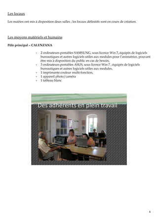 Les locaux

Les mairies ont mis à disposition deux salles ; les locaux définitifs sont en cours de création.



Les moyens matériels et humains

Pôle principal – CALENZANA

                     -    2 ordinateurs portables SAMSUNG, sous licence Win 7, équipés de logiciels
                          bureautiques et autres logiciels utiles aux modules pour l’animatrice, pouvant
                          être mis à disposition du public en cas de besoin,
                     -    3 ordinateurs portables ASUS, sous licence Win 7 , équipés de logiciels
                          bureautiques et autres logiciels utiles aux modules,
                     -    1 imprimante couleur multi-fonction,
                     -    1 appareil photo/caméra
                     -    1 tableau blanc




                         Des adhérents en plein travail




                                                                                                       4
 