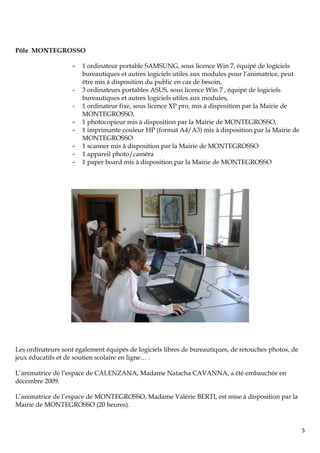 Pôle MONTEGROSSO

                    -   1 ordinateur portable SAMSUNG, sous licence Win 7, équipé de logiciels
                        bureautiques et autres logiciels utiles aux modules pour l’animatrice, peut
                        être mis à disposition du public en cas de besoin,
                    -   3 ordinateurs portables ASUS, sous licence Win 7 , équipé de logiciels
                        bureautiques et autres logiciels utiles aux modules,
                    -   1 ordinateur fixe, sous licence XP pro, mis à disposition par la Mairie de
                        MONTEGROSSO,
                    -   1 photocopieur mis à disposition par la Mairie de MONTEGROSSO,
                    -   1 imprimante couleur HP (format A4/A3) mis à disposition par la Mairie de
                        MONTEGROSSO
                    -   1 scanner mis à disposition par la Mairie de MONTEGROSSO
                    -   1 appareil photo/caméra
                    -   1 paper board mis à disposition par la Mairie de MONTEGROSSO




Les ordinateurs sont également équipés de logiciels libres de bureautiques, de retouches photos, de
jeux éducatifs et de soutien scolaire en ligne… .

L’animatrice de l’espace de CALENZANA, Madame Natacha CAVANNA, a été embauchée en
décembre 2009.

L’animatrice de l’espace de MONTEGROSSO, Madame Valérie BERTI, est mise à disposition par la
Mairie de MONTEGROSSO (20 heures).


                                                                                                      5
 