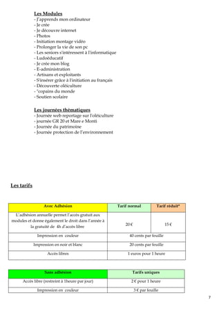 Les Modules
             - J’apprends mon ordinateur
             - Je crée
             - Je découvre internet
             - Photos
             - Initiation montage vidéo
             - Prolonger la vie de son pc
             - Les seniors s'intéressent à l'informatique
             - Ludoéducatif
             - Je crée mon blog
             - E-administration
             - Artisans et exploitants
             - S'insérer grâce à l'initiation au français
             - Découverte oléiculture
             - "copains du monde
             - Soutien scolaire

             Les journées thématiques
             - Journée web reportage sur l'oléiculture
             - journée GR 20 et Mare e Monti
             - Journée du patrimoine
             - Journée protection de l’environnement




Les tarifs


                  Avec Adhésion                             Tarif normal            Tarif réduit*

 L’adhésion annuelle permet l’accès gratuit aux
modules et donne également le droit dans l’année à
                                                                20 €                     15 €
         la gratuité de 4h d’accès libre

               Impression en couleur                              40 cents par feuille

             Impression en noir et blanc                          20 cents par feuille

                    Accès libres                                 1 euros pour 1 heure



                   Sans adhésion                                   Tarifs uniques

      Accès libre (restreint à 1heure par jour)                    2 € pour 1 heure

               Impression en couleur                                   3 € par feuille
                                                                                                    7
 