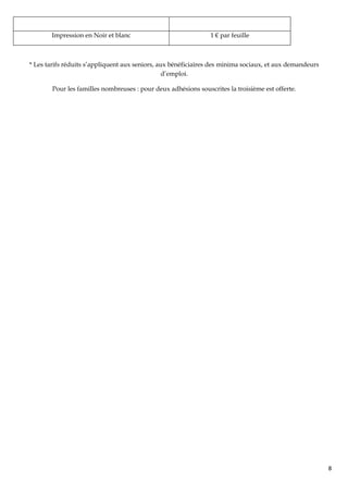 Impression en Noir et blanc                              1 € par feuille



* Les tarifs réduits s’appliquent aux seniors, aux bénéficiaires des minima sociaux, et aux demandeurs
                                                 d’emploi.

        Pour les familles nombreuses : pour deux adhésions souscrites la troisième est offerte.




                                                                                                         8
 