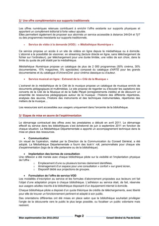 2/ Une offre complémentaire aux supports traditionnels
       offre

Les offres numériques retenues contribuent à enrichir l’offre existante sur supports physiques et
apportent un complément éditorial à forte valeur ajoutée.
Elles permettent également de proposer aux abonnés un service accessible à distance 24h/24 et 7j/7
ou des programmes inexistants sur supports traditionnels.

    •   Service de vidéo à la demande (VOD) : « Médiathèque Numérique »

Ce service propose un accès à un site de vidéos en ligne depuis la médiathèque ou à domicile.
L’abonné a la possibilité de visionner, en streaming (lecture directe en ligne, sans téléchargement de
fichier sur l’ordinateur), par téléchargement pour une durée limitée, une vidéo de son choix, dans la
limite du quota de prêt établi par la médiathèque.

Médiathèque Numérique propose un catalogue de plus de 2 000 programmes (50% cinéma, 30%
documentaires, 15% magazines, 5% spectacles) composé du catalogue d'ARTE pour les grands
documentaires et du catalogue d'UniversCiné pour cinéma classique ou d’auteur.

    •   Service musical en ligne : Extranet de la « Cité de la Musique »

L’extranet de la médiathèque de la Cité de la musique propose un catalogue de musique enrichi de
documents pédagogiques et multimédias. Le site propose de regarder ou d’écouter les captations des
concerts de la Cité de la Musique et de la Salle Pleyel (enregistrements inédits) et de découvrir un
ensemble de ressources pédagogiques autour de la musique : l’histoire des différents répertoires,
analyses des œuvres, l’histoire des instruments et des techniques instrumentales, répertoires des
métiers de la musique…

Les ressources sont accessibles aux usagers uniquement dans l’enceinte de la bibliothèque.


3/ Etapes de mise en œuvre de l’expérimentation

Le démarrage contractuel des offres avec les prestataires a débuté en avril 2011. Le démarrage
effectif du service dans les bibliothèques s’est échelonné de juin à septembre 2011 en fonction de
chaque situation. La Médiathèque Départementale a apporté un accompagnement technique dans la
mise en place des ressources.

    • Communication
Un visuel de l’opération, réalisé par la Direction de la Communication du Conseil Général, a été
adopté. La Médiathèque Départementale a fourni des look’n’ roll, personnalisés pour chaque site
d’expérimentation (logo de la ville partenaire ou de la bibliothèque).

     • Implantation des bornes de consultation
Une réflexion a été menée avec chaque bibliothèque pilote sur la visibilité et l’implantation physique
de l’offre :
             o Emplacement d’une ou plusieurs bornes clairement identifiées,
             o Aménagement d’un espace pour une consultation « confort » sur grand écran,
             o Dispositif dédié aux projections de groupes.

     • Formulation de l’offre de service VOD
Les modalités d’inscription au service et les formules d’abonnement proposées aux lecteurs ont fait
l’objet d’une adaptation propre à chaque bibliothèque. L’adhésion au service était, de fait, réservée
aux usagers adultes inscrits à la bibliothèque disposant d’un équipement internet à domicile.
Chaque bibliothèque pilote a disposé d’un quota théorique de crédits de téléchargements, avec liberté
pour elle de trouver un fonctionnement pertinent et adapté à son public.
Des orientations différentes ont été mises en place selon que la bibliothèque souhaitait privilégier
l’angle de la découverte vers le public le plus large possible, ou focaliser un public volontaire mais
restreint.



                                               Page 2
                          2011-
Bilan expérimentation Zen 2011-2012                                                         Pas-de-
                                                                         Conseil Général du Pas-de-Calais
 