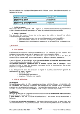 Le choix d’adopter des formules différenciées a permis d’évaluer l’impact des différents dispositifs sur
l’adhésion au service.

        Lieu d’expérimentation                                 Formule pour 1 an
        Médiathèque de Lillers                                 3 crédits/mois
        Médiathèque de Beuvry                                  20 crédits/année
        Médiathèque de Desvres                                 5 crédits/semaine
        Médiathèque de Sangatte Blériot-Plage                  2 crédits/mois
        Médiathèque Opale Sud - Berck                          5 crédits/année

    • Guide de l’usager
Une rubrique dédiée au dispositif « ZEN » regroupe un ensemble de documents de présentation et
d’aide à l’utilisation accessible aux usagers sur le site de la Médiathèque Départementale.

     • Outils d’évaluation
Pour permettre de mesurer l’impact du service auprès du public, un dispositif de collecte
d’informations a été mis en place. :
            o Synthèses des échanges avec les bibliothèques expérimentatrices « ZEN »,
            o Dépouillement des statistiques de connexions fournis par les prestataires,
            o Réalisation d’une enquête auprès des abonnés au service VOD par campagne e-mail.


4/É
4/Évaluation

    •   Avis général

L’implantation de ressources numériques en bibliothèques n’en est encore qu’à ses prémices et la
littérature professionnelle sur la mise en place de ce type d’offre est encore réduite.
Un des objectifs de cette expérience est d’obtenir des repères en termes de choix des offres, de
méthodologie de mise en place, ainsi qu’une visibilité sur le volume d’adhésion aux services.

Il ressort clairement de cette première année que l’impact auprès du public est relativement faible
et les résultats sont en dessous des estimations.
Les services numériques s’adressent pour le moment à public ciblé et spécifique ; il faut
considérer la mise en place des ressources numériques comme un enrichissement des services
proposés aux usagers en bibliothèque.

Il faut donc penser le choix des ressources en regard de la politique documentaire générale de
l’établissement, et veiller à apporter :
            o lisibilité de l’offre,
            o recommandation des contenus,
            o souplesse d’utilisation pour le public.

    •   Cité de la Musique

Le catalogue
La qualité documentaire de l’offre musicale proposée par la Cité de Musique est indéniable ; elle
fait l’unanimité des partenaires. Cependant, les bibliothèques ont constaté que les programmes
proposés dans le cadre de l’offre « extranet » s’adressent à un public averti et ce qui peut rendre la
médiation envers le public relativement difficile, si elle n’est pas confiée à un spécialiste.

La plateforme
Le portail de l’extranet est considéré comme un outil de recherche professionnel, peu convivial et
peu attractif pour l’usager de base.
L’accès limité au sein des locaux de la bibliothèque où il est installé, est un véritable frein à
l’utilisation.

D’importantes contraintes techniques ont été rencontrées lors de la mise en place, elles sont
essentiellement relatives aux paramétrages de la connexion internet (débit insuffisant, installation de



                                                Page 3
                          2011-
Bilan expérimentation Zen 2011-2012                                                           Pas-de-
                                                                           Conseil Général du Pas-de-Calais
 