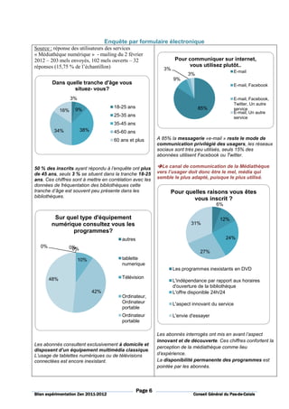 Enquête par formulaire électronique
Source : réponse des utilisateurs des services
« Médiathèque numérique » - mailing du 2 février
2012 – 203 mels envoyés, 102 mels ouverts – 32                        Pour communiquer sur internet,
réponses (15,75 % de l’échantillon)                                        vous utilisez plutôt..
                                                                3%
                                                                                                    E-mail
                                                                            3%
                                                                     9%
         Dans quelle tranche d'âge vous                                                             E-mail, Facebook
                 situez- vous?
                    3%                                                                              E-mail, Facebook,
                                                                                                    Twitter, Un autre
                                        18-25 ans                                85%                service
              16%    9%
                                                                                                    E-mail, Un autre
                                        25-35 ans                                                   service
                                        35-45 ans
         34%             38%            45-60 ans
                                        60 ans et plus       A 85% la messagerie «e-mail » reste le mode de
                                                             communication privilégié des usagers, les réseaux
                                                             sociaux sont très peu utilisés, seuls 15% des
                                                             abonnées utilisent Facebook ou Twitter.

50 % des inscrits ayant répondu à l’enquête ont plus           Le canal de communication de la Médiathèque
de 45 ans, seuls 3 % se situent dans la tranche 18-25        vers l’usager doit donc être le mel, média qui
ans. Ces chiffres sont à mettre en corrélation avec les      semble le plus adapté, puisque le plus utilisé.
données de fréquentation des bibliothèques cette
tranche d’âge est souvent peu présente dans les                    Pour quelles raisons vous êtes
bibliothèques.
                                                                           vous inscrit ?
                                                                                         6%

         Sur quel type d'équipement                                                        12%
        numérique consultez vous les                                         31%
               programmes?
                                           autres                                             24%
   0%           0%
                 0%
                                                                                 27%
                         10%               tablette
                                           numerique
                                                                     Les programmes inexistants en DVD

        48%                                Télévision
                                                                     L'indépendance par rapport aux horaires
                                                                     d'ouverture de la bibliothèque
                               42%                                   L'offre disponible 24h/24
                                           Ordinateur,
                                           Ordinateur                L'aspect innovant du service
                                           portable
                                           Ordinateur                L'envie d'essayer
                                           portable

                                                             Les abonnés interrogés ont mis en avant l’aspect
                                                             innovant et de découverte. Ces chiffres confortent la
Les abonnés consultent exclusivement à domicile et
                                                             perception de la médiathèque comme lieu
disposent d’un équipement multimédia classique.
L’usage de tablettes numériques ou de télévisions            d’expérience.
connectées est encore inexistant.                            La disponibilité permanente des programmes est
                                                             pointée par les abonnés.




                                                    Page 6
                          2011-
Bilan expérimentation Zen 2011-2012                                                              Pas-de-
                                                                              Conseil Général du Pas-de-Calais
 