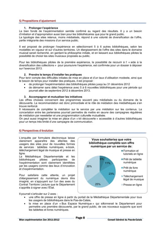 5/Propositions
5/Propositions d’ajustement

     1. Prolonger l’expérience
Le bien fondé de l’expérimentation semble confirmé au regard des résultats. Il y a un besoin
d’initiation et d’appropriation aussi bien pour les bibliothécaires que pour le grand public.
La typologie des sites retenus, moins médiatisés, répond à une volonté de diversification de l’offre,
partie intégrante des missions d’un service public.

Il est proposé de prolonger l’expérience en sélectionnant 5 à 6 autres bibliothèques, selon les
modalités en vigueur et sur d’autres territoires. Un élargissement de l’offre des sites dans le domaine
musical serait recherché, en gardant la philosophie initiale, et en laissant aux bibliothèques pilotes la
possibilité de choisir les sites musicaux proposés au public.

Pour les bibliothèques pilotes de la première expérience, la possibilité de recourir à l’ « aide à la
diversification des collections » pour poursuivre l’expérience, est confirmée pour un dossier à déposer
sur l’exercice 2013.

    2. Prendre le temps d’installer les pratiques
Pour tenir compte des difficultés initiales de mise en place et d’un taux d’utilisation modeste, ainsi que
le besoin de temps pour installer des pratiques, il est proposé :
    • de prolonger l’expérimentation des bibliothèques pilotes jusqu’au 31 décembre 2012
    • de démarrer sans délai l’expérience avec 5 à 6 nouvelles bibliothèques pour une période qui
        pourrait aller de septembre 2012 à décembre 2013.

    3. Accompagner et mutualiser les initiatives
Les offres choisies concernent des programmes souvent peu médiatisés ou du domaine de la
découverte. La recommandation est donc primordiale et le rôle de médiation des médiathèques s’en
trouve renforcé.
Il nécessaire de compléter la médiation sur le service par une médiation sur les contenus. La
concertation entre les partenaires pourrait permettre de mettre en œuvre des campagnes régulières
de médiation par newsletter et une programmation culturelle mutualisée.
On peut aussi imaginer la mise en place d’un « kit découverte » accessible à d’autres bibliothèques
pour un temps très limité d’une campagne de communication.


6/Perspectives d’évolution

L’enquête par formulaire électronique laisse
clairement apparaître des attentes des                        Vous souhaiteriez que votre
usagers des sites pour de nouvelles formes                  bibliothèque complète son offre
de services : tablettes numériques, e-book,                  numérique par un service de:
téléchargement légal de musique et presse en                                              Formation et
ligne.                                                                                    tutoriels en ligne
La Médiathèque Départementale et les
bibliothèques    pilotes  participantes    de                        6%                   Prêt de tablette
l’expérimentation sont clairement identifiées                             11%             numérique
par les usagers comme des lieux d’innovation              35%
et d’expérimentation.                                                                     Prêt de livre
                                                                                          numérique
Pour satisfaire cette attente, un projet                                     23%
                                                                                          Téléchargement
d’élargissement du numérique devra être                                                   légal de musique
imaginé, en s’appuyant sur l’un des axes du
Contrat Territoire Lecture que le Département                    25%                      Presse en ligne
s’apprête à signer avec l’État.

Il pourrait s’articuler sur 2 axes :
     • une offre de presse en ligne à partir du portail de la Médiathèque Départementale pour tous
         les usagers de bibliothèques dans le Pas-de-Calais,
     • la mise en place d’un « Bus Espace Numérique » qui sillonnerait le Département pour
         permettre une première découverte, par le grand public, de ces nouveaux supports que sont
         les tablettes et livres numériques.

                                                Page 8
                          2011-
Bilan expérimentation Zen 2011-2012                                                            Pas-de-
                                                                            Conseil Général du Pas-de-Calais
 