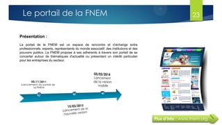 Plus d’info : www.fnem.org
Présentation :
La portail de la FNEM est un espace de rencontre et d’échange entre
professionnels, experts, représentants du monde associatif, des institutions et des
pouvoirs publics. La FNEM propose à ses adhérents à travers son portail de se
concerter autour de thématiques d'actualité ou présentant un intérêt particulier
pour les entreprises du secteur.
Le portail de la FNEM 23
 