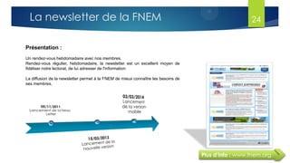 Plus d’info : www.fnem.org
Présentation :
Un rendez-vous hebdomadaire avec nos membres.
Rendez-vous régulier, hebdomadaire, la newsletter est un excellent moyen de
fidéliser notre lectorat, de lui adresser de l'information
La diffusion de la newsletter permet à la FNEM de mieux connaître les besoins de
ses membres.
La newsletter de la FNEM 24
 