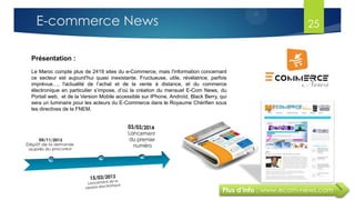 25
Plus d’info : www.ecom-news.com
Présentation :
Le Maroc compte plus de 2419 sites du e-Commerce, mais l'information concernant
ce secteur est aujourd'hui quasi inexistante. Fructueuse, utile, révélatrice, parfois
imprévue…, l'actualité de l’achat et de la vente à distance, et du commerce
électronique en particulier s’impose, d’où la création du mensuel E-Com News, du
Portail web, et de la Version Mobile accessible sur IPhone, Androïd, Black Berry, qui
sera un luminaire pour les acteurs du E-Commerce dans le Royaume Chérifien sous
les directives de la FNEM.
E-commerce News
 