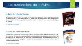 Le Guide des cyberMarchands :
La Fédération Nationale du E-Commerce au Maroc a mis en place des recommandations destinées
aux e-marchands qui sont regroupées en 17 étapes. Ces recommandations leur permettront de
découvrir toutes les bonnes questions auxquelles ils devront répondre pour lancer leurs boutiques
sur Internet.
>> www.fnem.org/guides
Le Guide des e-consommateurs :
La Fédération Nationale du E-Commerce au Maroc qui a pour but de défendre les acteurs du E-
Commerce au Maroc a mis en place un Guide pour les e-consommateurs qui les orienteront en cas
de litiges, tout en leur indiquant les institutions à qui s’adresser et notamment les procédures à
suivre. Donc on peut dire que grâce à ce guide le monde du e-commerce ne sera plus un secret
pour les consommateurs.
>> www.fnem.org/guides
Les publications de la FNEM 26
 