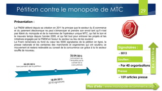 29Pétition contre le monopole de MTC
Présentation :
La FNEM défend depuis sa création en 2011 le principe que le secteur du E-commerce
et du paiement électronique ne peut s’émanciper et prendre son envol tant qu’il n’est
pas libéré du monopole et de la mainmise de l’opérateur unique MTC, qui fait le bon et
le mauvais temps depuis l’année 2000, et qui fait tout pour entraver les projets et les
initiatives engagés par la FNEM en faveur du secteur au lieu de les soutenir .
La Fnem remerciera du fond du cœur les 5000 signataires de la pétition en ligne, la
presse nationale et les centaines des marchands et organismes qui ont soutenu ce
mouvement et restera redevable au conseil de la concurrence car grâce à lui le secteur
souffle de nouveau.
Signataires :
- 5013
Soutien :
- Par 40 organisations
Presse
- 159 articles presse
Enchiffre
Plus d’info : www.monopole-ecommerce.org
 