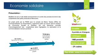 Plus d’info : www.Bladlkhir.ma
Présentation :
Bladlkhir.ma est un site dédié exclusivement à la vente des produits de terroir des
coopératives des petits producteurs Marocains.
Ce projet porté par la FNEM pour le compte de Maroc Taswiq (Office de
Commercialisation et d’Exportation), organisme public qui œuvre dans le secteur
de l’Economie Sociale et Solidaire, est une démarche concrète
d’accompagnement des coopératives dans l’agrégation, la valorisation et la
commercialisation de leurs produits. Livrable :
4 portails en 4 langues
Catalogue
1480 produits
Équipe du projet
- 29 cadres
Enchiffre
31Economie solidaire
 