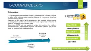 Plus d’info : www.ecommerce-expo.ma
Présentation :
La FNEM organise chaque année, le salon E-commerce EXPO en mois d’octobre,
ce salon est le nouveau rendez-vous de référence du e-commerce et de la e-
communication au Maroc.
C’est dans ce sens que la FNEM, se veut encore plus innovante et vous propose
un concept avant-gardiste pour permettre aux futurs exposants et partenaires de
vivre une expérience unique et sans égale.
E-commerce EXPO est une opportunité unique de rencontrer les meilleurs
spécialistes locaux, d'échanger et répondre à toutes les questions que peuvent
poser les professionnels et les particuliers.
Bilan 2013 :
146 exposants
Objectif 2014 :
500 exposants
Management
- 22 cadres
Enchiffre
39E-COMMERCE EXPO
 