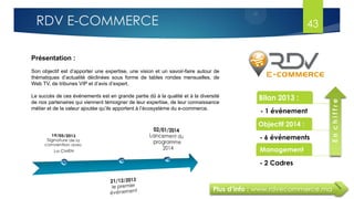 Plus d’info : www.rdvecommerce.ma
Présentation :
Son objectif est d’apporter une expertise, une vision et un savoir-faire autour de
thématiques d’actualité déclinées sous forme de tables rondes mensuelles, de
Web TV, de tribunes VIP et d’avis d’expert.
Le succès de ces événements est en grande partie dû à la qualité et à la diversité
de nos partenaires qui viennent témoigner de leur expertise, de leur connaissance
métier et de la valeur ajoutée qu’ils apportent à l’écosystème du e-commerce.
Bilan 2013 :
- 1 événement
Objectif 2014 :
- 6 événements
Management
- 2 Cadres
Enchiffre
43RDV E-COMMERCE
 
