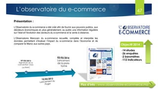 Plus d’info : www.observatoire-ecommerce.ma
Présentation :
L’Observatoire du e-commerce a été créé afin de fournir aux pouvoirs publics, aux
décideurs économiques et, plus généralement, au public une information régulière
sur l’état et l’évolution des secteurs du e-commerce et la vente à distance.
L’Observatoire Marocain du e-commerce recueille, complète et interprète les
données permettant d’évaluer l’impact du e-commerce dans l’économie et de
comparer le Maroc aux autres pays. Objectif 2014 :
-14 études
-26 enquêtes
-2 baromètres
-112 indicateurs
Enchiffre
47L’observatoire du e-commerce
 