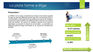 Plus d’info : www.elitige.org
Présentation :
La FNEM a mis en place une plate-forme de litige communément appelée
E-Litiges qui gère les différends existant entre les e-commerçants et les e-
consommateurs. Cette plate-forme est coiffée par le service de médiation,
qui garantie et gère la gestion des différends liés à l’internet et qui existent
entre ces derniers. Ce service de médiation dispose d’une charte de
déontologie, qui garantie le respect de ces principes, qui permettra aux
différends parties en litiges de remédier et de résoudre à l’amiable leurs
démêlés.
Bilan 2013 :
- 10 577 plaintes
Résolus à l'amiable
- 83,42%
Transférés à la justice
- 16,58%
Enchiffre
50La plate forme e-litige
 