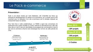 Plus d’info : www.packecommerce.ma
Présentation :
Suite à une étude menée par notre fédération, afin d’identifier les freins qui
entravent le développement du secteur du e-commerce, qui a montré que le coût
important pour la réalisation d’un site e-commerce est le véritable obstacle qui
compromet l’essor du secteur.
Pour faire face à cette problématique, La FNEM a signé des conventions de
partenariat avec quatre sociétés au niveau national et international pour offrir des
sites clés en main à des prix abordables encourageant les commerçants à faire le
pas vers le commerce virtuel et ainsi développer leur CA lors de cette période de
crise. .
Bilan 2013 :
- 209 projets
Objectif 2014 :
- 350 projets
Management
- 3 Cadres
Enchiffre
55Le Pack e-commerce
 