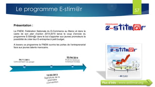 Plus d’info : www.estitmar.org
Présentation :
La FNEM, Fédération Nationale du E-Commerce au Maroc et dans le
cadre de son plan d’action 2014-2015 lance le coup d’envoie du
programme E-Stitm@r dans le but d’apporter aux jeunes promoteurs la
possibilité de créer leur E-entreprise à petit budget.
A travers ce programme la FNEM ouvrira les portes de l’entreprenariat
face aux jeunes talents marocains.
57Le programme E-stim@r
 