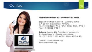 Fédération Nationale du E-commerce du Maroc
Siège : 4 Rue Najib Mahfoud - Quartier Gauthier -
C.P. :20 060 - Casablanca - MAROC.
Tél. : + 212(0) 522 27 71 46 / 27 71 33 / 27 44 79 / 27 43 41
Fax : + 212(0) 522 49 12 19
Antenne : Bureau 456, Casablanca Technopark-
Route de Nouaceur Casablanca - Maroc
Tél. : 05 22 21 78 71 / 05 40 06 81 53 / 05 40 12 01 95 /
Courriel : contact@fnem.org
Web : www.fnem.org
Contact 58
 