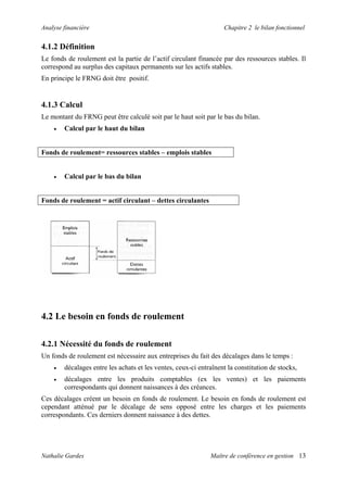 Analyse financière                                                 Chapitre 2 le bilan fonctionnel


4.1.2 Définition
Le fonds de roulement est la partie de l’actif circulant financée par des ressources stables. Il
correspond au surplus des capitaux permanents sur les actifs stables.
En principe le FRNG doit être positif.


4.1.3 Calcul
Le montant du FRNG peut être calculé soit par le haut soit par le bas du bilan.
    •   Calcul par le haut du bilan


Fonds de roulement= ressources stables – emplois stables


    •   Calcul par le bas du bilan


Fonds de roulement = actif circulant – dettes circulantes




4.2 Le besoin en fonds de roulement

4.2.1 Nécessité du fonds de roulement
Un fonds de roulement est nécessaire aux entreprises du fait des décalages dans le temps :
    •   décalages entre les achats et les ventes, ceux-ci entraînent la constitution de stocks,
    •   décalages entre les produits comptables (ex les ventes) et les paiements
        correspondants qui donnent naissances à des créances.
Ces décalages créent un besoin en fonds de roulement. Le besoin en fonds de roulement est
cependant atténué par le décalage de sens opposé entre les charges et les paiements
correspondants. Ces derniers donnent naissance à des dettes.




Nathalie Gardes                                               Maître de conférence en gestion 13
 