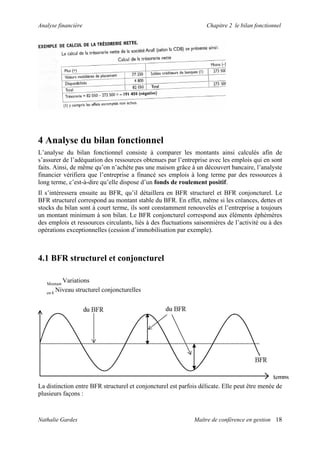 Analyse financière                                                Chapitre 2 le bilan fonctionnel




4 Analyse du bilan fonctionnel
L’analyse du bilan fonctionnel consiste à comparer les montants ainsi calculés afin de
s’assurer de l’adéquation des ressources obtenues par l’entreprise avec les emplois qui en sont
faits. Ainsi, de même qu’on n’achète pas une maison grâce à un découvert bancaire, l’analyste
financier vérifiera que l’entreprise a financé ses emplois à long terme par des ressources à
long terme, c’est-à-dire qu’elle dispose d’un fonds de roulement positif.
Il s’intéressera ensuite au BFR, qu’il détaillera en BFR structurel et BFR conjoncturel. Le
BFR structurel correspond au montant stable du BFR. En effet, même si les créances, dettes et
stocks du bilan sont à court terme, ils sont constamment renouvelés et l’entreprise a toujours
un montant minimum à son bilan. Le BFR conjoncturel correspond aux éléments éphémères
des emplois et ressources circulants, liés à des fluctuations saisonnières de l’activité ou à des
opérations exceptionnelles (cession d’immobilisation par exemple).



4.1 BFR structurel et conjoncturel

   Montant
          Variations
   en €
        Niveau structurel conjoncturelles




La distinction entre BFR structurel et conjoncturel est parfois délicate. Elle peut être menée de
plusieurs façons :



Nathalie Gardes                                               Maître de conférence en gestion 18
 