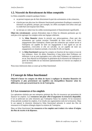 Analyse financière                                                  Chapitre 2 le bilan fonctionnel


1.2. Nécessité du Retraitement du bilan comptable
Le bilan comptable comporte quelques limites :
   •   ne permet toujours pas de faire directement la part des actionnaires et des créanciers,
   •   n'inclut pas non plus tous les éléments fonctionnels permettant d'expliquer comment la
       trésorerie est générée, puisque, par exemple, les effets escomptés non échus ainsi que
       le crédit-bail sont toujours hors bilan,
   •   ne met pas en valeur tous les soldes économiquement et financièrement significatifs.
Objet des retraitements : permet d'introduire dans le bilan les éléments pertinents qui n'y
sont pas et de regrouper les comptes selon une logique cohérente.
               Le bilan financier donne la priorité aux préoccupations, d'une part des
               actionnaires qui veulent recenser l'ensemble de leurs avoirs et de leurs
               engagements dans l'entreprise, d'autre part des créanciers qui veulent savoir si
               l'entreprise est capable de tenir ses engagements à leur égard en cas de
               liquidation, c'est-à-dire si elle est solvable, ou est capable de tenir ses
               engagements en situation normale, c'est-à-dire Si elle est liquide.
               Le bilan fonctionnel regroupe les comptes en fonction de leur nature et non de
               leur échéance. Ainsi, les dettes financières à long terme dont l'échéance est
               inférieure à un an sont regroupées avec celles dont l'échéance est supérieure à
               un an. Son objectif est d'expliquer la génération de la trésorerie de l'entreprise à
               partir de l'ensemble de ses fonctions opérationnelles et à travers ses emplois et
               ses ressources.
Nous nous intéressons dans ce cours qu’au bilan fonctionnel.




2 Concept de bilan fonctionnel
Objectif :Classer les comptes du bilan de façon à expliquer la situation financière de
l'entreprise et plus précisément son équilibre (ou déséquilibre) financier selon les
différents cycles qui caractérisent la vie de l’entreprise.



2.1 Les ressources et les emplois
Les opérations réalisées par une entreprise génèrent des flux de ressources qui permettent de
financer les emplois. Les ressources ont pour effet d’augmenter la trésorerie disponible.
C’est en prélevant sur cette trésorerie que l’entreprise fiance les emplois. Si les ressources
d’une période excèdent les emplois, il en résulte une augmentation nette de la trésorerie. Dans
le cas opposé la trésorerie diminue.Le bilan fonctionnel présente le cumul des flux de
ressources et d’emplois échangés depuis la création de l’entreprise.
Dans un bilan fonctionnel, les ressources et les emplois sont évalués à la valeur d’origine
des flux de recette et de dépenses.




Nathalie Gardes                                                Maître de conférence en gestion    5
 