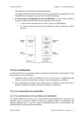Analyse financière                                                   Chapitre 2 le bilan fonctionnel

       Elles figurent en haut du passif du bilan fonctionnel.
       Les emplois stables résultent des décisions d’investissement.Ils correspondent à l’actif
       immobilisé brut et figurent en haut de l’actif du bilan fonctionnel.
       Les deux autres correspondent au cycle d’exploitation : ce sont l’actif circulant et
       le passif circulant.Ils résultent du cycle d’exploitation. On distingue :
           •   L’actif circulant (montant brut des stock, créances et disponibilités)
           •   Les dettes du passif qui ne sont pas financières (dettes fournisseurs, dettes
               diverses)




3.2 Les retraitements
Le bilan du PCG est un compromis entre la conception fonctionnelle et patrimoniale. Il faut
donc procéder à des reclassements :
   •   intégration dans le bilan des éléments qui en ont été exclus et regroupement des
       comptes autour de fonctions (par exemple, les dettes permanentes ou stables);
   •   puis, classement des comptes ainsi corrigés dans les catégories de base que sont le
       fonds de roulement, le besoin en fonds de roulement et la trésorerie.


3.2.1 Les reclassements au sein du bilan

3.2.1.1 Les amortissements et les provisions pour dépréciation
Les emplois stables sont évalués à leur valeur brute.Les amortissements et provisions sont
transférés dans les ressources stables et ajoutés aux capitaux propres. Ils représentent des
capitaux épargnés donc ce sont une source d’autofinancement pur le renouvellement des
immobilisations ou les dépréciations probables.


Nathalie Gardes                                                 Maître de conférence en gestion    8
 