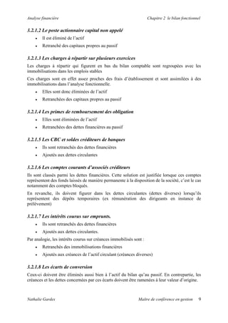 Analyse financière                                                  Chapitre 2 le bilan fonctionnel

3.2.1.2 Le poste actionnaire capital non appelé
    •   Il est éliminé de l’actif
    •   Retranché des capitaux propres au passif

3.2.1.3 Les charges à répartir sur plusieurs exercices
Les charges à répartir qui figurent en bas du bilan comptable sont regroupées avec les
immobilisations dans les emplois stables
Ces charges sont en effet assez proches des frais d’établissement et sont assimilées à des
immobilisations dans l’analyse fonctionnelle.
    •   Elles sont donc éliminées de l’actif
    •   Retranchées des capitaux propres au passif

3.2.1.4 Les primes de remboursement des obligation
    •   Elles sont éliminées de l’actif
    •   Retranchées des dettes financières au passif

3.2.1.5 Les CBC et soldes créditeurs de banques
    •   Ils sont retranchés des dettes financières
    •   Ajoutés aux dettes circulantes

3.2.1.6 Les comptes courants d’associés créditeurs
Ils sont classés parmi les dettes financières. Cette solution est justifiée lorsque ces comptes
représentent des fonds laissés de manière permanente à la disposition de la société, c’est le cas
notamment des comptes bloqués.
En revanche, ils doivent figurer dans les dettes circulantes (dettes diverses) lorsqu’ils
représentent des dépôts temporaires (ex rémunération des dirigeants en instance de
prélèvement)

3.2.1.7 Les intérêts courus sur emprunts.
    •   Ils sont retranchés des dettes financières
    •   Ajoutés aux dettes circulantes.
Par analogie, les intérêts courus sur créances immobilisés sont :
    •   Retranchés des immobilisations financières
    •   Ajoutés aux créances de l’actif circulant (créances diverses)

3.2.1.8 Les écarts de conversion
Ceux-ci doivent être éliminés aussi bien à l’actif du bilan qu’au passif. En contrepartie, les
créances et les dettes concernées par ces écarts doivent être ramenées à leur valeur d’origine.



Nathalie Gardes                                               Maître de conférence en gestion     9
 