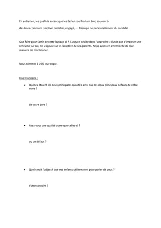  
	
  
	
  
Le	
  candidat	
  :	
  le	
  mien	
  est	
  particulièrement	
  adapté.	
  Le	
  tigre,	
  je	
  l’imagine	
  très	
  bien,	
  hautain,	
  sur	
  
de	
  lui,	
  mon	
  ancien	
  patron	
  tout	
  craché…	
  Le	
  tigre	
  serait	
  défense	
  face	
  à	
  une	
  dizaine	
  d’Hamster	
  
organisé…	
  
	
  
	
  
	
  
b) Quel	
  est	
  votre	
  héros	
  d’enfance	
  ?	
  	
  
	
  
	
  
	
  
Quel	
  conseil	
  vous	
  aurait-­‐il	
  donné	
  aujourd’hui	
  ?	
  
	
  
	
  
	
  
Débriefing	
  :	
  	
  
On	
  a	
  tous	
  un	
  héros	
  d’enfance	
  :	
  Spiderman,	
  Gandhi,	
  ou	
  un	
  sportif	
  célèbre.	
  Si	
  nous	
  avons	
  
choisit	
  ce	
  héros	
  ce	
  n’est	
  pas	
  par	
  hasard.	
  Il	
  est	
  à	
  l’image	
  d’une	
  de	
  nos	
  faiblesses.	
  Il	
  représente	
  
la	
  parade	
  magique	
  à	
  certaines	
  de	
  nos	
  peurs	
  et	
  certaines	
  de	
  nos	
  limites.	
  Le	
  questionner	
  offre	
  
une	
  vision	
  souvent	
  très	
  claire	
  de	
  la	
  situation	
  actuelle	
  et	
  permet	
  parfois	
  d’imaginer	
  des	
  
solutions	
  ou	
  des	
  idées	
  neuves.	
  
	
  
c) Quel	
  est	
  votre	
  pire	
  souvenir	
  professionnel	
  ?	
  	
  
	
  
	
  
	
  
La	
  honte	
  que	
  vous	
  n’avez	
  jamais	
  osé	
  raconter	
  à	
  votre	
  femme	
  ?	
  
	
  
	
  
	
  
	
  
Débriefing	
  :	
  
Cette	
  question	
  est	
  généralement	
  l’occasion	
  de	
  dédramatiser	
  la	
  situation.	
  Les	
  anecdotes	
  sont	
  
généralement	
  drôles	
  ou	
  touchantes.	
  Elles	
  permettent	
  de	
  sortir	
  du	
  cadre	
  très	
  convenu	
  des	
  
journées	
  de	
  Bilan	
  de	
  compétences.	
  	
  
	
  
d) Ado,	
  étiez-­‐vous	
  plutôt	
  Rolling	
  Stones,	
  Sex	
  Pistols,	
  Madness	
  ou	
  Nina	
  Hagen	
  ?	
  	
  
	
  
	
  
	
  
Qu’auraient-­‐ils	
  dit	
  de	
  votre	
  look	
  d’aujourd’hui	
  ?	
  
	
  
	
  
	
  
 